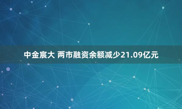 中金宸大 两市融资余额减少21.09亿元