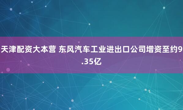 天津配资大本营 东风汽车工业进出口公司增资至约9.35亿