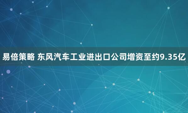 易倍策略 东风汽车工业进出口公司增资至约9.35亿