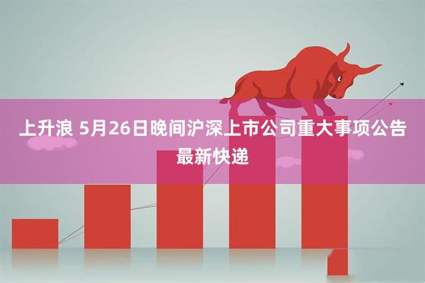 上升浪 5月26日晚间沪深上市公司重大事项公告最新快递
