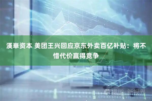 漢崋资本 美团王兴回应京东外卖百亿补贴：将不惜代价赢得竞争