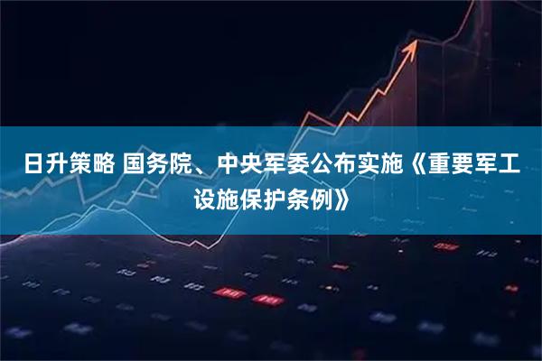 日升策略 国务院、中央军委公布实施《重要军工设施保护条例》