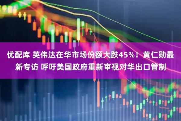 优配库 英伟达在华市场份额大跌45%！黄仁勋最新专访 呼吁美国政府重新审视对华出口管制