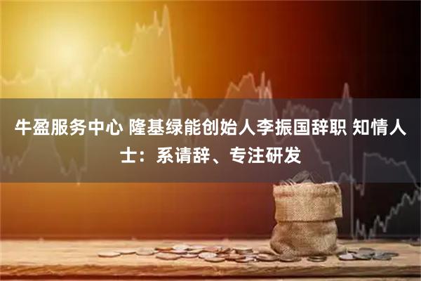 牛盈服务中心 隆基绿能创始人李振国辞职 知情人士：系请辞、专注研发