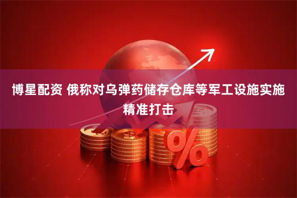 博星配资 俄称对乌弹药储存仓库等军工设施实施精准打击