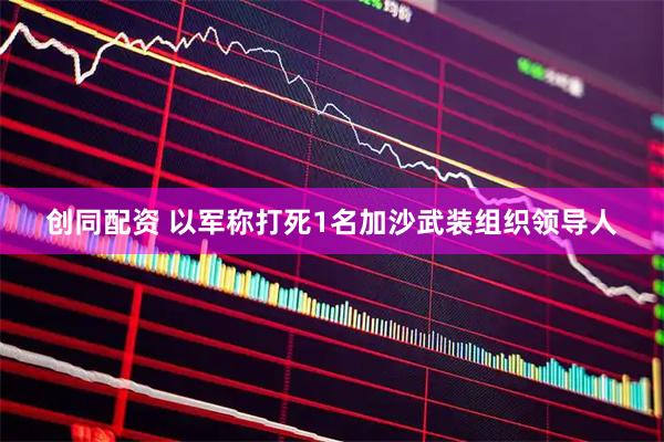 创同配资 以军称打死1名加沙武装组织领导人