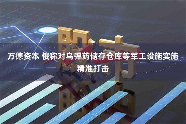 万德资本 俄称对乌弹药储存仓库等军工设施实施精准打击