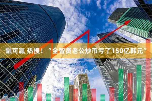 融可赢 热搜！“全智贤老公炒币亏了150亿韩元”