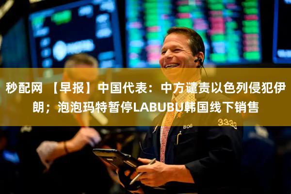 秒配网 【早报】中国代表：中方谴责以色列侵犯伊朗；泡泡玛特暂停LABUBU韩国线下销售