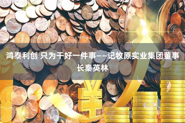 鸿泰利创 只为干好一件事——记牧原实业集团董事长秦英林