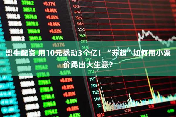 盟牛配资 用10元撬动3个亿！“苏超”如何用小票价踢出大生意？