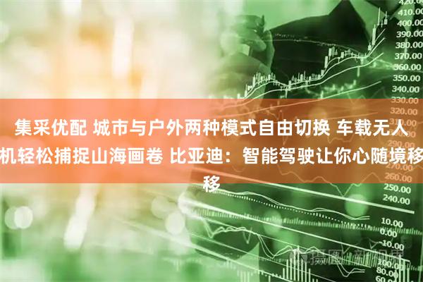 集采优配 城市与户外两种模式自由切换 车载无人机轻松捕捉山海画卷 比亚迪：智能驾驶让你心随境移