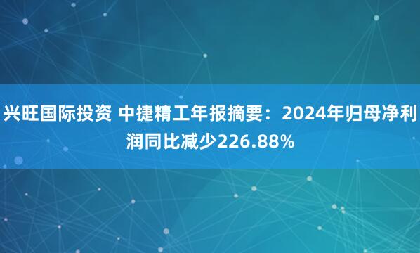 兴旺国际投资 中捷精工年报摘要：2024年归母净利润同比减少226.88%