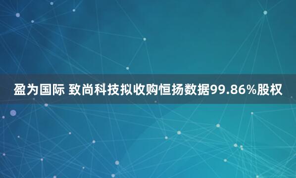 盈为国际 致尚科技拟收购恒扬数据99.86%股权