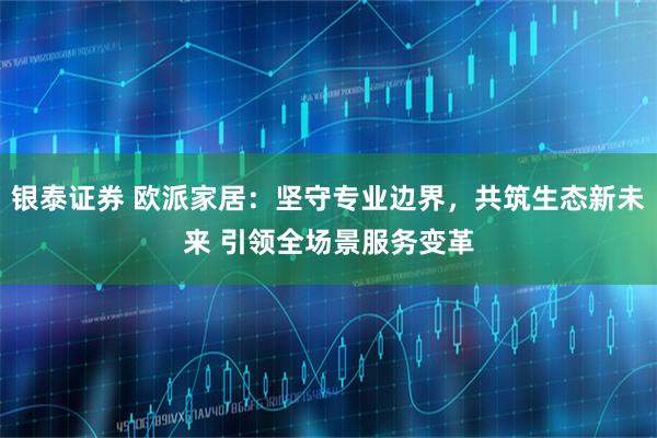 银泰证券 欧派家居：坚守专业边界，共筑生态新未来 引领全场景服务变革