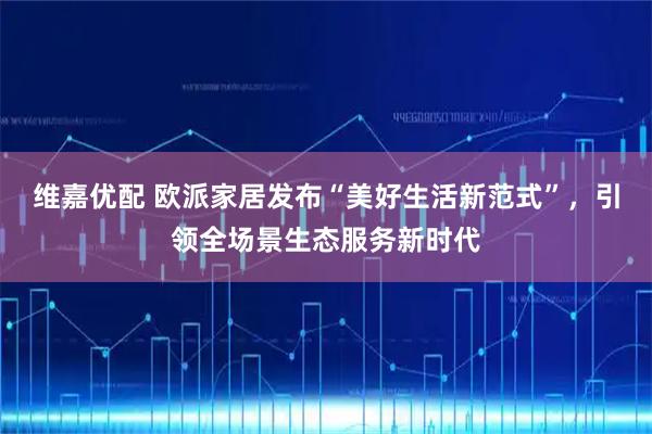 维嘉优配 欧派家居发布“美好生活新范式”，引领全场景生态服务新时代