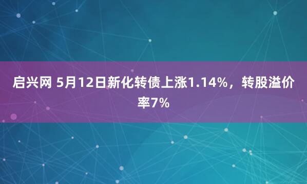 启兴网 5月12日新化转债上涨1.14%，转股溢价率7%