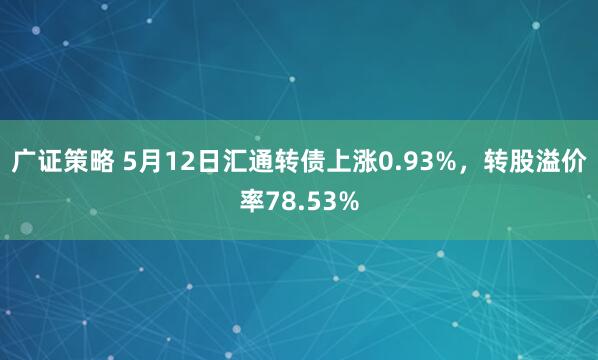 广证策略 5月12日汇通转债上涨0.93%，转股溢价率78.53%