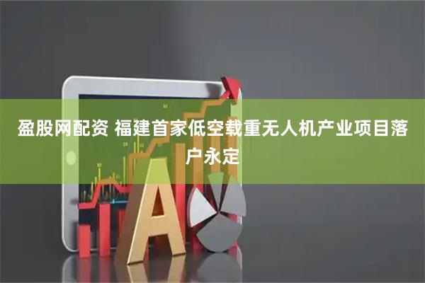 盈股网配资 福建首家低空载重无人机产业项目落户永定