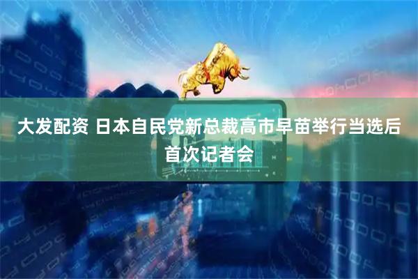 大发配资 日本自民党新总裁高市早苗举行当选后首次记者会