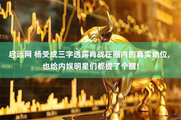 启远网 杨受成三字透露肖战在圈内的真实地位, 也给内娱明星们都提了个醒!