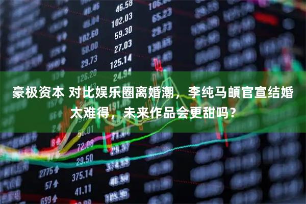 豪极资本 对比娱乐圈离婚潮，李纯马頔官宣结婚太难得，未来作品会更甜吗？