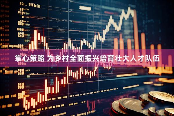 掌心策略 为乡村全面振兴培育壮大人才队伍