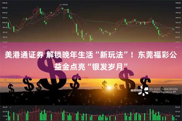 美港通证券 解锁晚年生活“新玩法”!东莞福彩公益金点亮“银发岁月”