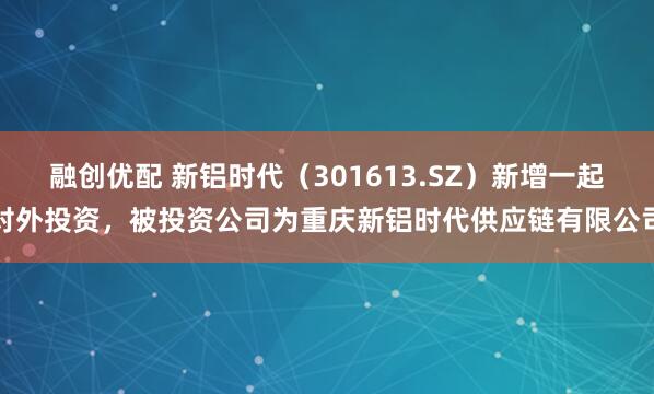 融创优配 新铝时代(301613.SZ)新增一起对外投资,被投资公司为重庆新铝时代供应链有限公司