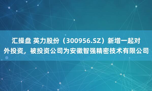 汇操盘 英力股份(300956.SZ)新增一起对外投资,被投资公司为安徽智强精密技术有限公司