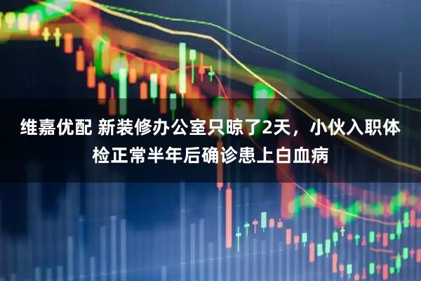 维嘉优配 新装修办公室只晾了2天,小伙入职体检正常半年后确诊患上白血病