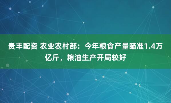 贵丰配资 农业农村部：今年粮食产量瞄准1.4万亿斤，粮油生产开局较好
