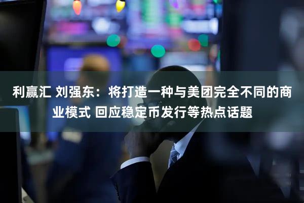 利赢汇 刘强东:将打造一种与美团完全不同的商业模式 回应稳定币发行等热点话题