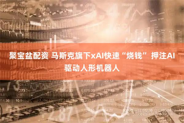 聚宝盆配资 马斯克旗下xAI快速“烧钱” 押注AI驱动人形机器人