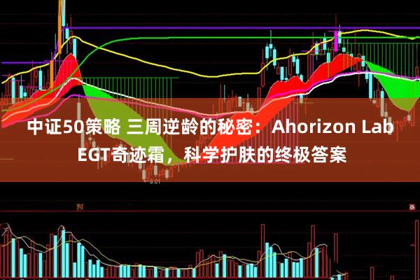 中证50策略 三周逆龄的秘密：Ahorizon Lab EGT奇迹霜，科学护肤的终极答案