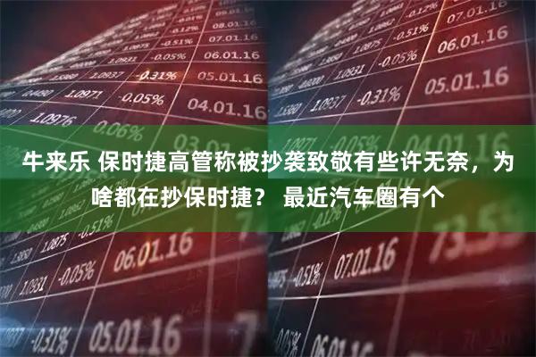 牛来乐 保时捷高管称被抄袭致敬有些许无奈，为啥都在抄保时捷？ 最近汽车圈有个